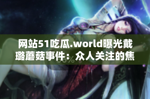 網(wǎng)站51吃瓜.world曝光戴璐蘑菇事件：眾人關(guān)注的焦點(diǎn)