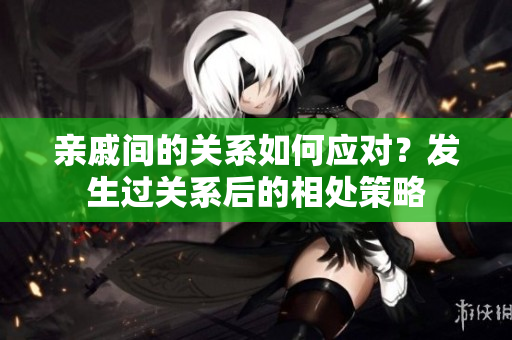 親戚間的關(guān)系如何應(yīng)對？發(fā)生過關(guān)系后的相處策略