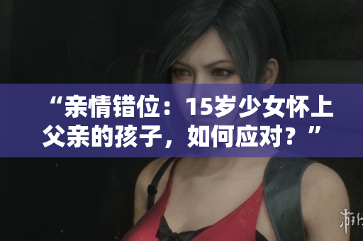 “親情錯位：15歲少女懷上父親的孩子，如何應(yīng)對？”