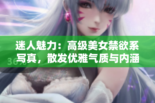 迷人魅力：高級美女禁欲系寫真，散發(fā)優(yōu)雅氣質與內涵魅力