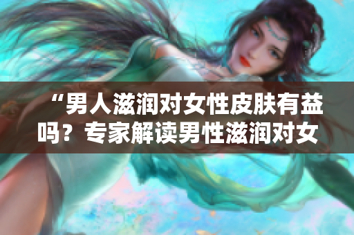 “男人滋潤對女性皮膚有益嗎？專家解讀男性滋潤對女性肌膚的影響”