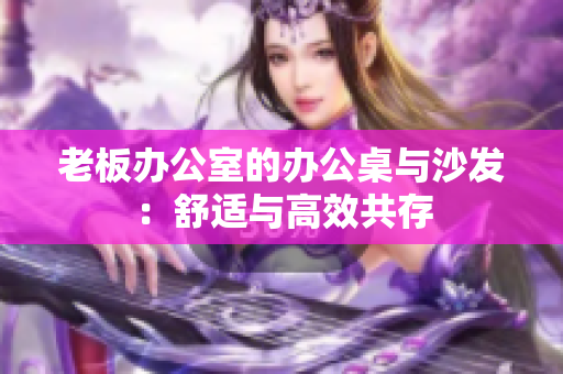 老板辦公室的辦公桌與沙發(fā)：舒適與高效共存