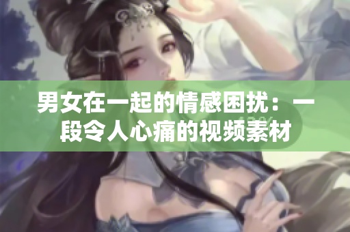 男女在一起的情感困擾：一段令人心痛的視頻素材