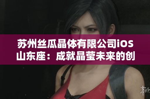 蘇州絲瓜晶體有限公司iOS山東座：成就晶瑩未來(lái)的創(chuàng)新之城