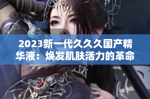 2023新一代久久久國(guó)產(chǎn)精華液：煥發(fā)肌膚活力的革命性配方