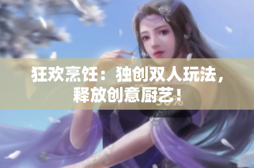 狂歡烹飪：獨創(chuàng)雙人玩法，釋放創(chuàng)意廚藝！