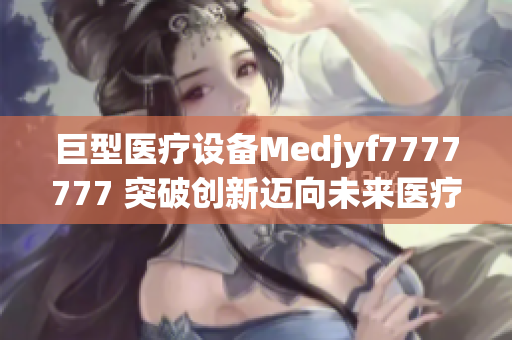 巨型醫(yī)療設(shè)備Medjyf7777777 突破創(chuàng)新邁向未來醫(yī)療