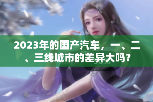 2023年的國產(chǎn)汽車，一、二、三線城市的差異大嗎？