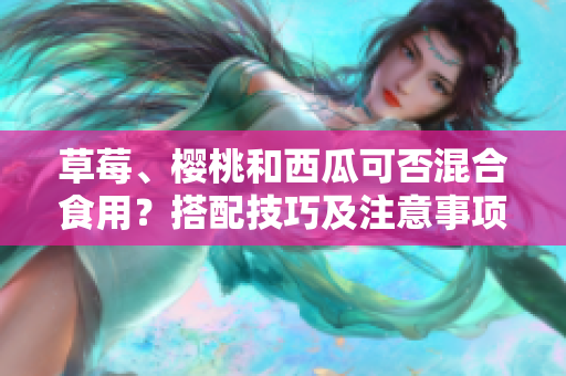 草莓、櫻桃和西瓜可否混合食用？搭配技巧及注意事項(xiàng)分享
