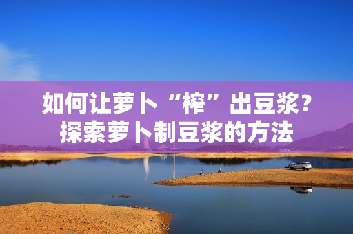 如何讓蘿卜“榨”出豆?jié){？探索蘿卜制豆?jié){的方法