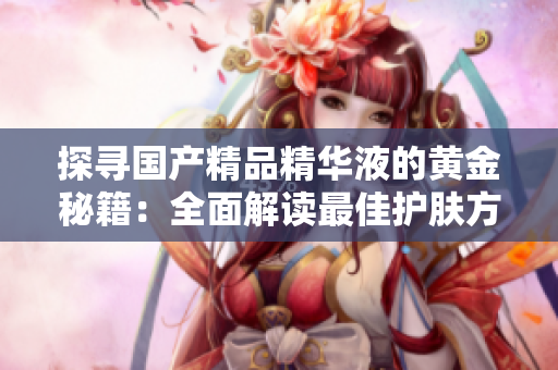 探尋國(guó)產(chǎn)精品精華液的黃金秘籍：全面解讀最佳護(hù)膚方案