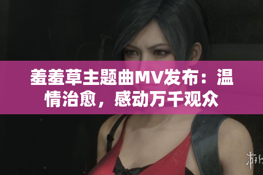 羞羞草主題曲MV發(fā)布：溫情治愈，感動(dòng)萬千觀眾