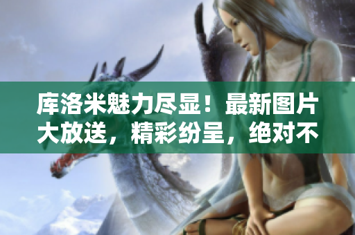 庫(kù)洛米魅力盡顯！最新圖片大放送，精彩紛呈，絕對(duì)不能錯(cuò)過(guò)