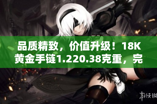 品質(zhì)精致，價值升級！18K黃金手鏈1.220.38克重，完美彰顯優(yōu)雅與品味