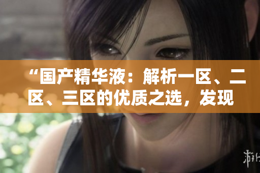 “國產(chǎn)精華液：解析一區(qū)、二區(qū)、三區(qū)的優(yōu)質(zhì)之選，發(fā)現(xiàn)最佳護膚秘籍！”