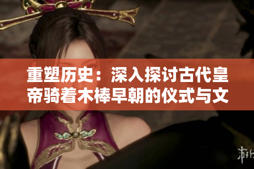重塑歷史：深入探討古代皇帝騎著木棒早朝的儀式與文化