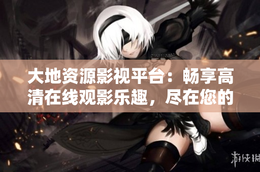 大地資源影視平臺：暢享高清在線觀影樂趣，盡在您的指尖