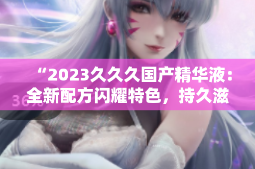 “2023久久久國產(chǎn)精華液：全新配方閃耀特色，持久滋潤煥發(fā)光彩！”