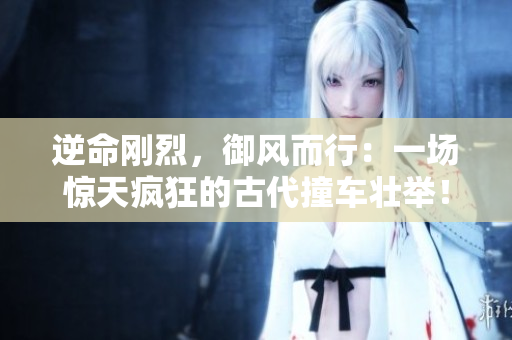 逆命剛烈，御風(fēng)而行：一場驚天瘋狂的古代撞車壯舉！