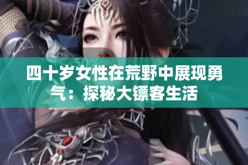 四十歲女性在荒野中展現(xiàn)勇氣：探秘大鏢客生活