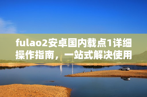 fulao2安卓國內(nèi)載點1詳細(xì)操作指南，一站式解決使用疑問