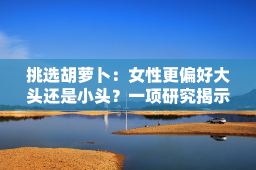 挑選胡蘿卜：女性更偏好大頭還是小頭？一項(xiàng)研究揭示了選擇胡蘿卜的意向與偏好