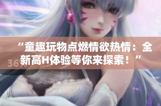 “童趣玩物點(diǎn)燃情欲熱情：全新高H體驗(yàn)等你來(lái)探索！”