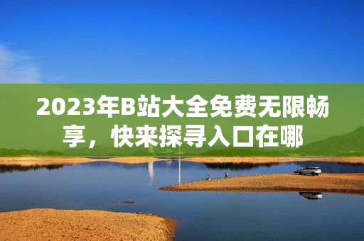 2023年B站大全免費(fèi)無(wú)限暢享，快來(lái)探尋入口在哪