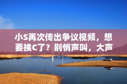 小S再次傳出爭議視頻，想要挨C了？別悄聲叫，大聲點！