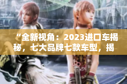 “全新視角：2023進(jìn)口車揭秘，七大品牌七款車型，揭開行業(yè)神秘面紗！”