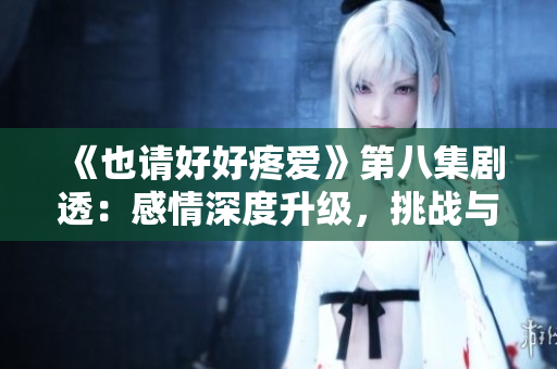 《也請好好疼愛》第八集劇透：感情深度升級，挑戰(zhàn)與機遇并存的人生轉(zhuǎn)折點