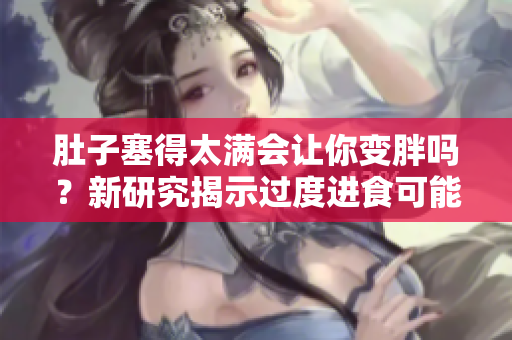肚子塞得太滿會讓你變胖嗎？新研究揭示過度進(jìn)食可能引發(fā)的健康問題