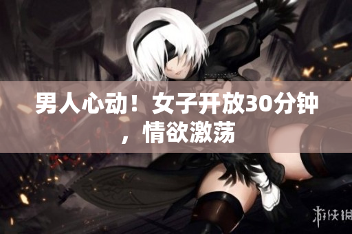 男人心動！女子開放30分鐘，情欲激蕩