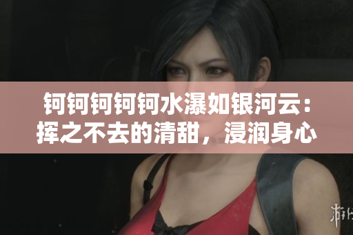 鈳鈳鈳鈳鈳水瀑如銀河云：揮之不去的清甜，浸潤身心舒適如魚得水