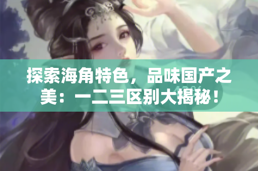 探索海角特色，品味國產(chǎn)之美：一二三區(qū)別大揭秘！