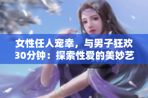 女性任人寵幸，與男子狂歡30分鐘：探索性愛的美妙藝術(shù)