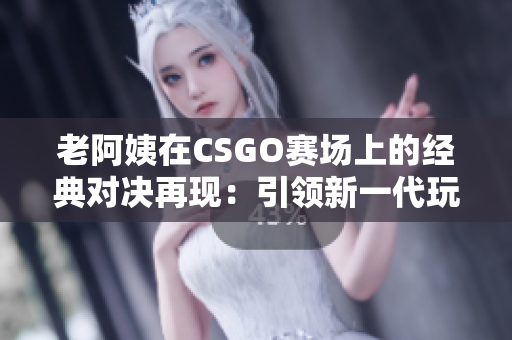 老阿姨在CSGO賽場(chǎng)上的經(jīng)典對(duì)決再現(xiàn)：引領(lǐng)新一代玩家追隨其腳步