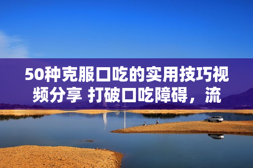 50種克服口吃的實用技巧視頻分享 打破口吃障礙，流利表達不再是夢