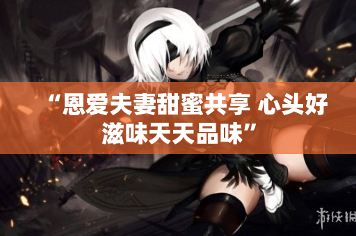 “恩愛夫妻甜蜜共享 心頭好滋味天天品味”