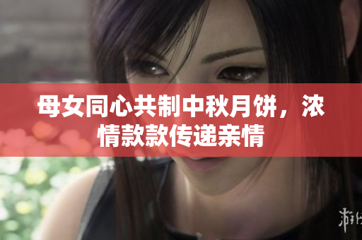 母女同心共制中秋月餅，濃情款款傳遞親情