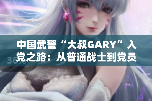 中國武警“大叔GARY”入黨之路：從普通戰(zhàn)士到黨員的感人成長