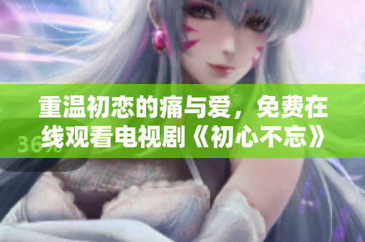 重溫初戀的痛與愛(ài)，免費(fèi)在線觀看電視劇《初心不忘》
