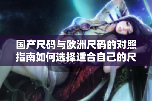國產(chǎn)尺碼與歐洲尺碼的對照指南如何選擇適合自己的尺碼？