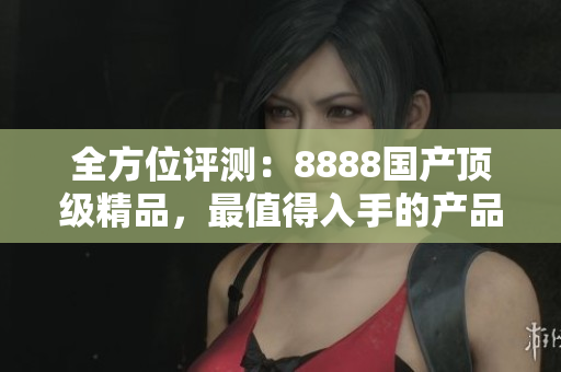 全方位評(píng)測(cè)：8888國(guó)產(chǎn)頂級(jí)精品，最值得入手的產(chǎn)品推薦