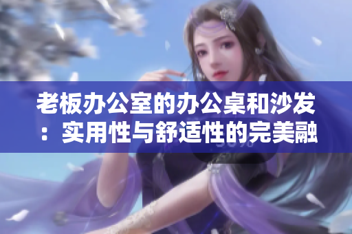 老板辦公室的辦公桌和沙發(fā)：實(shí)用性與舒適性的完美融合