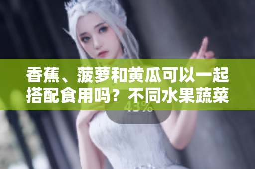 香蕉、菠蘿和黃瓜可以一起搭配食用嗎？不同水果蔬菜混搭是否有利于健康？