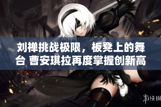 劉禪挑戰(zhàn)極限，板凳上的舞臺 曹安琪拉再度掌握創(chuàng)新高度