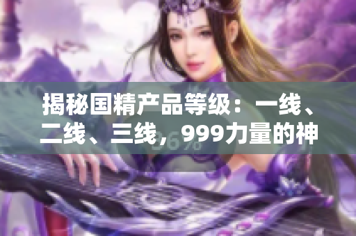 揭秘國(guó)精產(chǎn)品等級(jí)：一線、二線、三線，999力量的神秘秘密