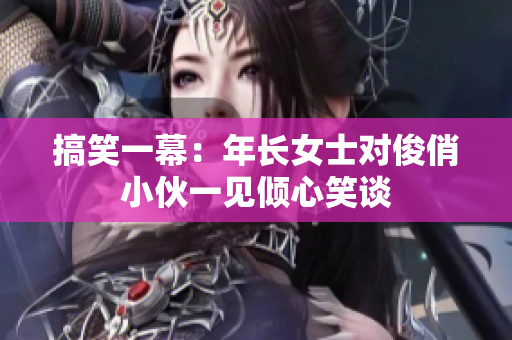 搞笑一幕：年長(zhǎng)女士對(duì)俊俏小伙一見(jiàn)傾心笑談