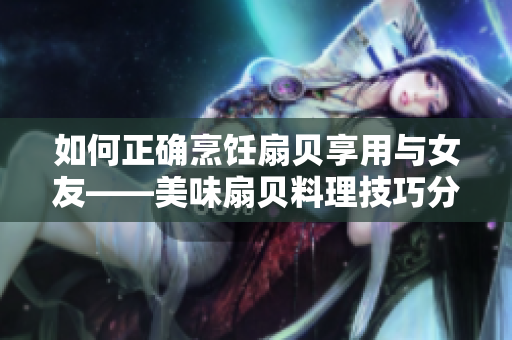 如何正確烹飪扇貝享用與女友——美味扇貝料理技巧分享